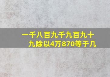 一千八百九千九百九十九除以4万870等于几