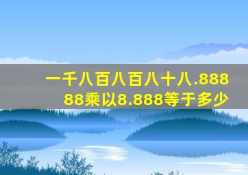 一千八百八百八十八.88888乘以8.888等于多少