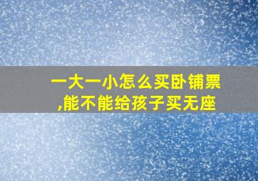 一大一小怎么买卧铺票,能不能给孩子买无座