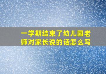 一学期结束了幼儿园老师对家长说的话怎么写