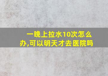 一晚上拉水10次怎么办,可以明天才去医院吗