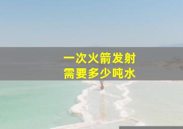 一次火箭发射需要多少吨水