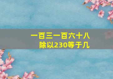 一百三一百六十八除以230等于几