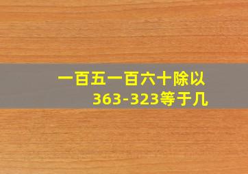 一百五一百六十除以363-323等于几