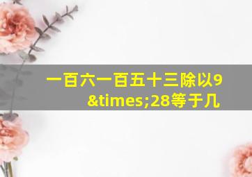 一百六一百五十三除以9×28等于几