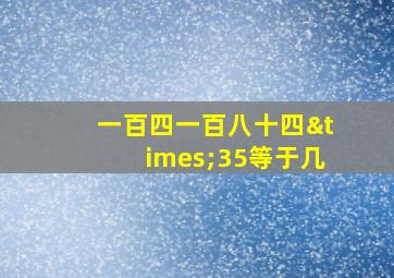 一百四一百八十四×35等于几