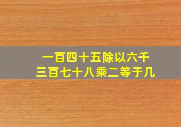 一百四十五除以六千三百七十八乘二等于几