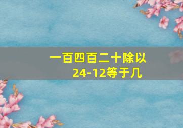 一百四百二十除以24-12等于几