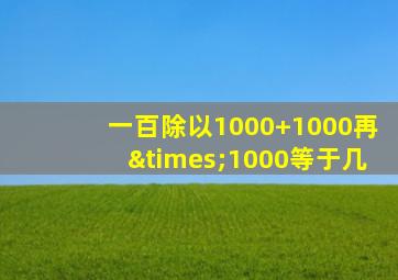 一百除以1000+1000再×1000等于几