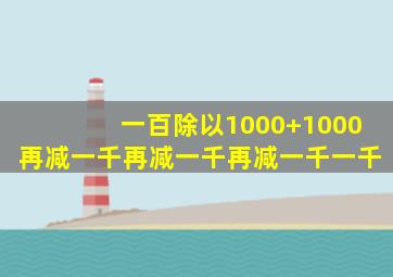 一百除以1000+1000再减一千再减一千再减一千一千