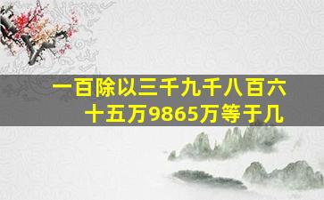 一百除以三千九千八百六十五万9865万等于几