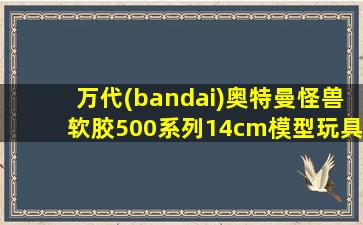 万代(bandai)奥特曼怪兽软胶500系列14cm模型玩具