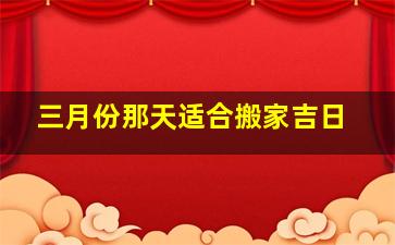 三月份那天适合搬家吉日