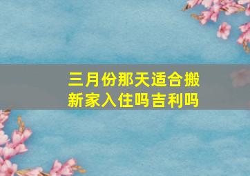 三月份那天适合搬新家入住吗吉利吗