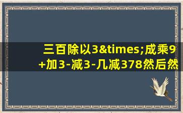 三百除以3×成乘9+加3-减3-几减378然后然后音减三