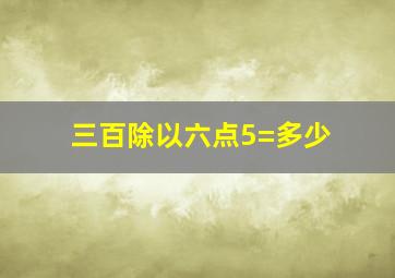 三百除以六点5=多少