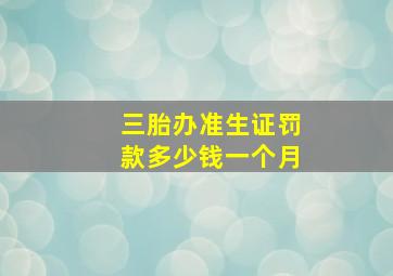 三胎办准生证罚款多少钱一个月