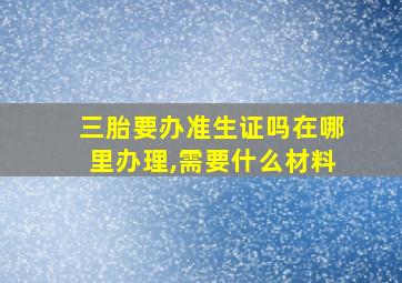 三胎要办准生证吗在哪里办理,需要什么材料