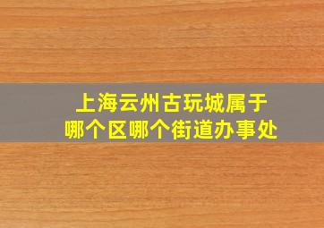 上海云州古玩城属于哪个区哪个街道办事处