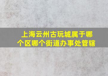 上海云州古玩城属于哪个区哪个街道办事处管辖