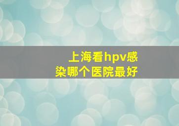 上海看hpv感染哪个医院最好