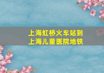 上海虹桥火车站到上海儿童医院地铁