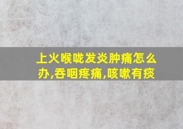 上火喉咙发炎肿痛怎么办,吞咽疼痛,咳嗽有痰