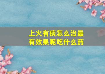 上火有痰怎么治最有效果呢吃什么药