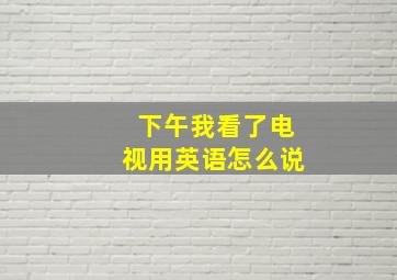 下午我看了电视用英语怎么说