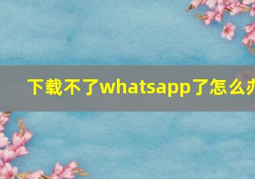 下载不了whatsapp了怎么办