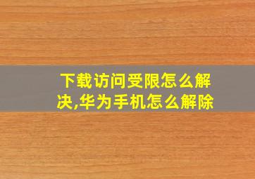 下载访问受限怎么解决,华为手机怎么解除