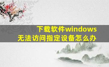 下载软件windows无法访问指定设备怎么办