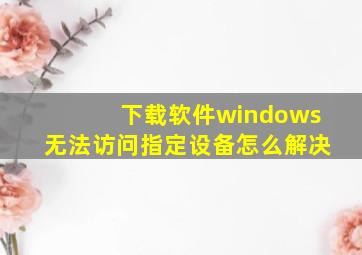 下载软件windows无法访问指定设备怎么解决