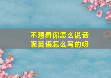 不想看你怎么说话呢英语怎么写的呀