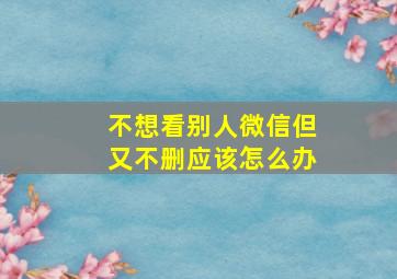 不想看别人微信但又不删应该怎么办