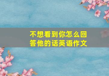 不想看到你怎么回答他的话英语作文