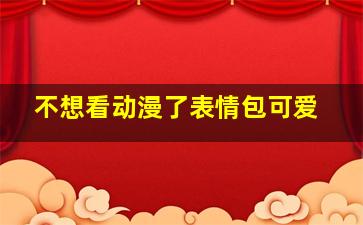 不想看动漫了表情包可爱