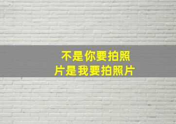 不是你要拍照片是我要拍照片