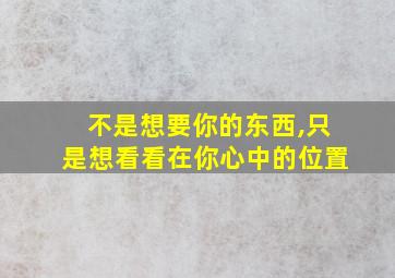 不是想要你的东西,只是想看看在你心中的位置