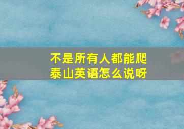 不是所有人都能爬泰山英语怎么说呀