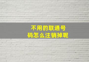 不用的联通号码怎么注销掉呢