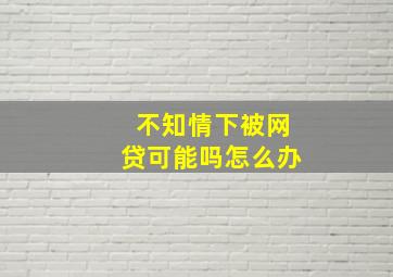 不知情下被网贷可能吗怎么办