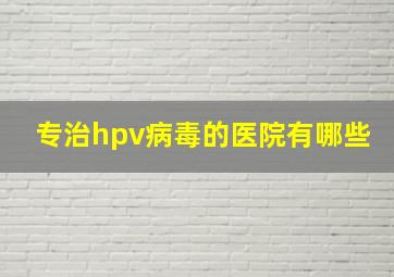 专治hpv病毒的医院有哪些