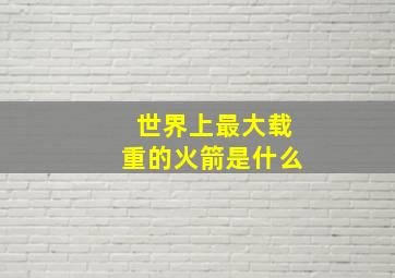 世界上最大载重的火箭是什么