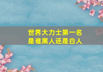 世界大力士第一名是谁黑人还是白人