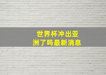 世界杯冲出亚洲了吗最新消息