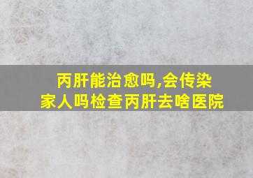 丙肝能治愈吗,会传染家人吗检查丙肝去啥医院