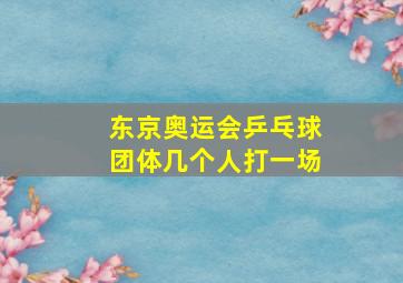 东京奥运会乒乓球团体几个人打一场