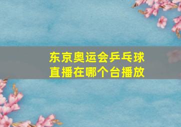 东京奥运会乒乓球直播在哪个台播放