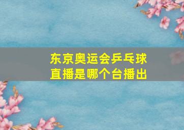 东京奥运会乒乓球直播是哪个台播出